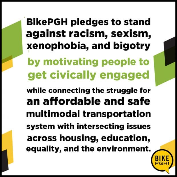 BikePGH pledges to stand against racism, sexism, xenophobia, and bigotry by motivating people to get civically engaged while connecting the struggle for an affordable and safe multimodal transportation system with intersecting issues across housing, education, equality, and the environment.