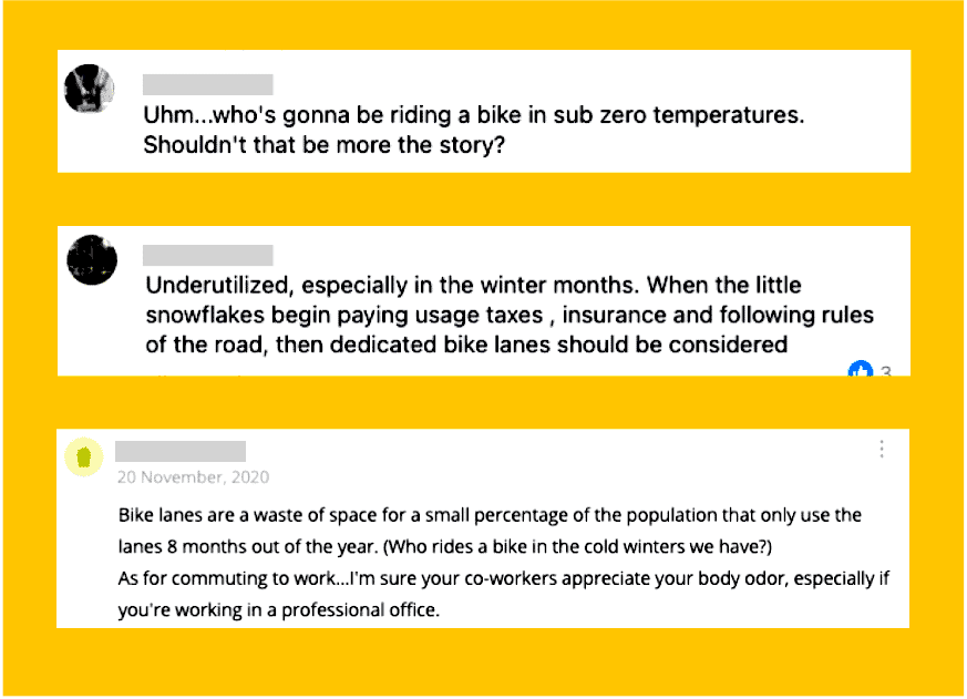 Social media comments which read 1. "Uhm...who's gonna be riding a bike in sub zero temperatures. Shouldn't that be more the story?"  2. "Underutilized, especially in winter months. When the little snowflakes begin paying usage taxes, insurance and following rules of the road, then dedicated bike lanes should be considered" 3. "Bike lanes are a waste of space for a small percentage of the population that only use the lanes 8 months out of the year. (Who rides a bike in the cold winters we have?) As for commuting to work...I'm sure your co-workers appreciate your body odor, especially if you're working in a professional office."