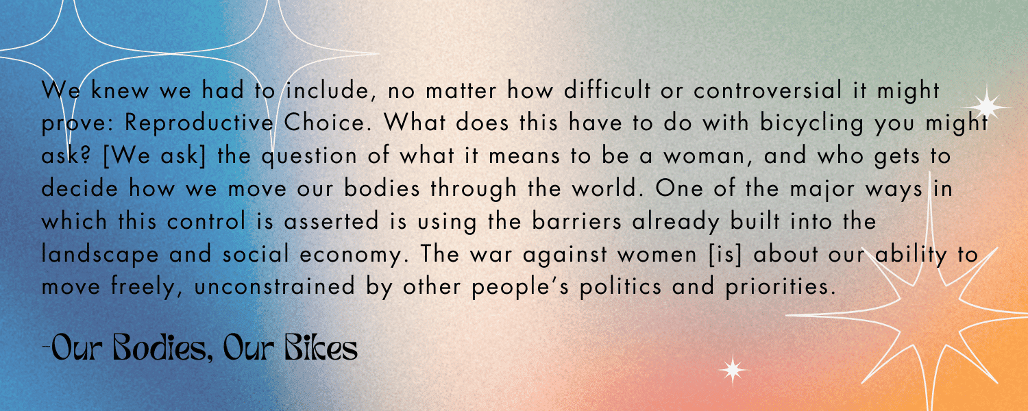 Quoted text with colorful background:

“We knew we had to include, no matter how difficult or controversial it might prove: Reproductive Choice. What does this have to do with bicycling you might ask? [We ask] the question of what it means to be a woman, and also who gets to decide how we move our bodies through the world. One of the major ways in which this control is asserted is using the barriers already built into the landscape and social economy. The war against women [is] about our ability to move freely, unconstrained by other people’s politics and priorities.” - Our Bodies, Our Bikes 