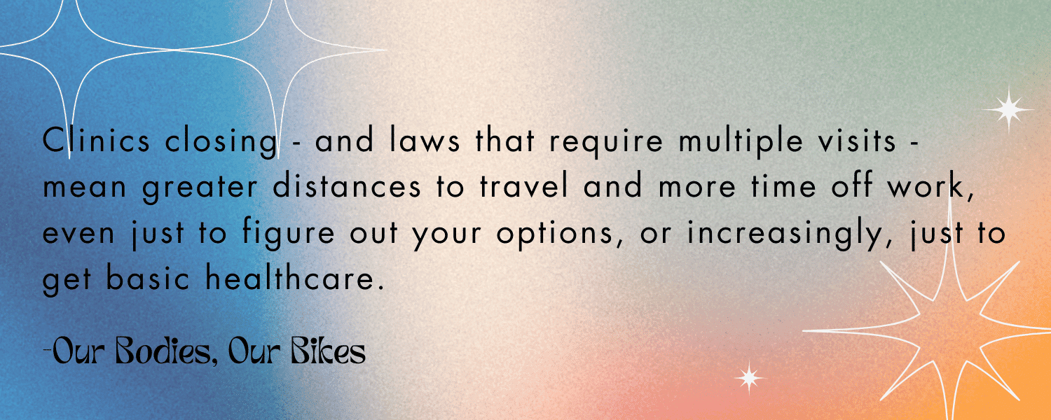 Quoted text with colorful background: 

“Clinics closing - and laws that require multiple visits - mean greater distances to travel and more time off work, even just to figure out your options, or increasingly, just to get basic healthcare.” - Our Bodies, Our Bikes