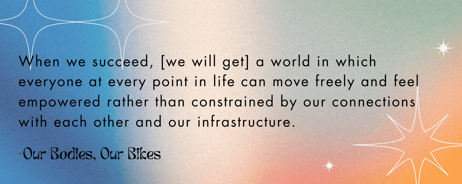 Quoted text with colorful background: 

 “When we succeed, [we will get] a world in which everyone at every point in life can move freely and feel empowered rather than constrained by our connections with each other and our infrastructure.” -Our Bodies, Our Bikes