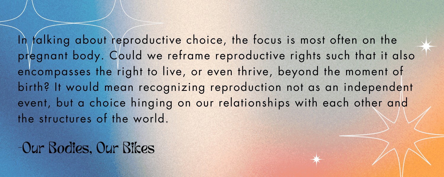 Quoted text with colorful background:

“In talking about reproductive choice, the focus is most often on the pregnant body. Could we reframe reproductive rights such that it also encompasses the right to live, or even thrive, beyond the moment of birth? It would mean recognizing reproduction not as an independent event, but a choice hinging on our relationships with each other and the structures of the world.” -Our Bodies, Our Bikes
