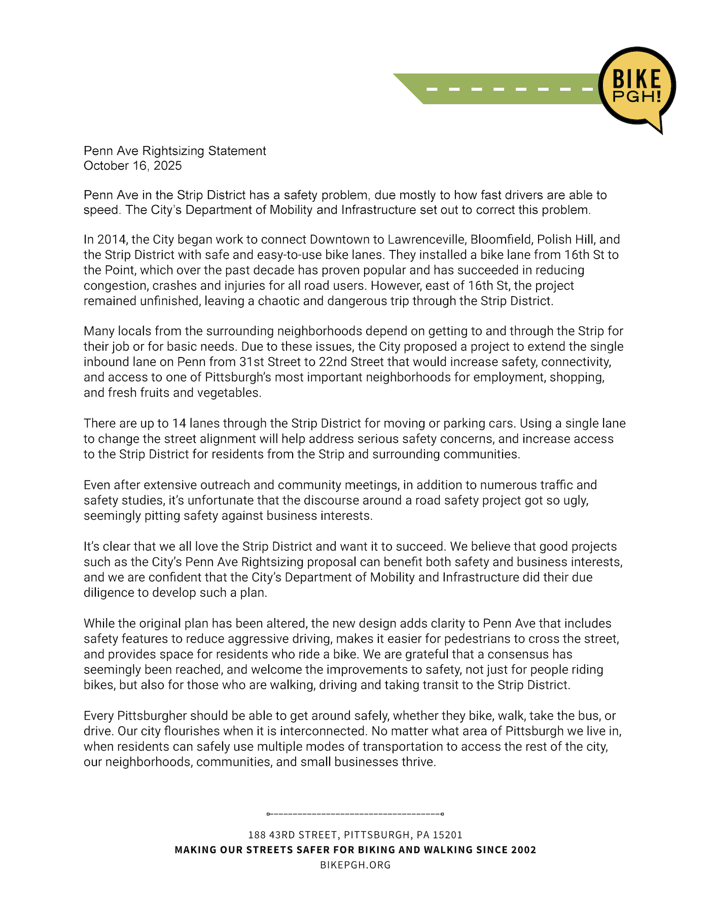 Penn Ave Rightsizing Statement
October 16, 2025
Penn Ave in the Strip District has a safety problem, due mostly to how fast drivers are able to speed. The City’s Department of Mobility and Infrastructure set out to correct this problem.
In 2014, the City began work to connect Downtown to Lawrenceville, Bloomfield, Polish Hill, and the Strip District with safe and easy-to-use bike lanes. They installed a bike lane from 16th St to the Point, which over the past decade has proven popular and has succeeded in reducing congestion, crashes and injuries for all road users. However, east of 16th St, the project remained unfinished, leaving a chaotic and dangerous trip through the Strip District.
Many locals from the surrounding neighborhoods depend on getting to and through the Strip for their job or for basic needs. Due to these issues, the City proposed a project to extend the single inbound lane on Penn from 31st Street to 22nd Street that would increase safety, connectivity, and access to one of Pittsburgh’s most important neighborhoods for employment, shopping, and fresh fruits and vegetables.
There are up to 14 lanes through the Strip District for moving or parking cars. Using a single lane to change the street alignment will help address serious safety concerns, and increase access to the Strip District for residents from the Strip and surrounding communities.
Even after extensive outreach and community meetings, in addition to numerous traffic and safety studies, it’s unfortunate that the discourse around a road safety project got so ugly, seemingly pitting safety against business interests.
It’s clear that we all love the Strip District and want it to succeed. We believe that good projects such as the City’s Penn Ave Rightsizing proposal can benefit both safety and business interests, and we are confident that the City’s Department of Mobility and Infrastructure did their due diligence to develop such a plan.
While the original plan has been altered, the new design adds clarity to Penn Ave that includes safety features to reduce aggressive driving, makes it easier for pedestrians to cross the street, and provides space for residents who ride a bike. We are grateful that a consensus has seemingly been reached, and welcome the improvements to safety, not just for people riding bikes, but also for those who are walking, driving and taking transit to the Strip District.
Every Pittsburgher should be able to get around safely, whether they bike, walk, take the bus, or drive. Our city flourishes when it is interconnected. No matter what area of Pittsburgh we live in, when residents can safely use multiple modes of transportation to access the rest of the city, our neighborhoods, communities, and small businesses thrive.